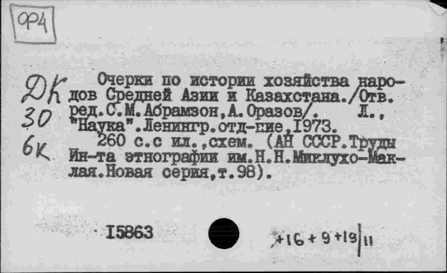 ﻿
Ж Очерки по истории хозяйства к дов Средней Азии и Казахстана./О РвД»^«М.Абрамзон,А.Оразов/. Л
V ’Натка". Ленингр. отд-пие,1973.
Z».	260 с.с ил.,схем. (АЙ CCCP.Tù
’s Ин-та этнографии им.Н.Н.Миклухо-’ лая.Новая серия,т.98).
15863
>lÇ,+ 9*ls н